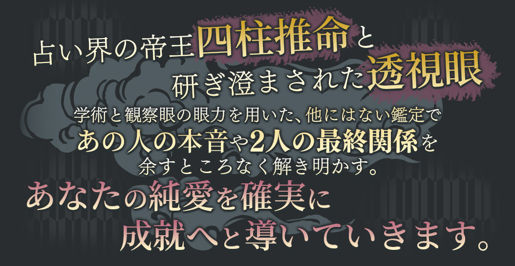 占い界の帝王四柱推命と研ぎ澄まされた透視眼 学術と観察眼の願力を用いた、他にはない鑑定であの人の本音や2人の最終関係を余すところなく解き明かす。 あなたの純愛を確実に成就へと導いていきます。