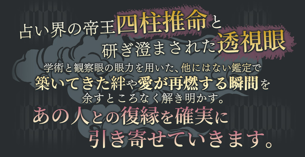 占い界の帝王四柱推命と研ぎ澄まされた透視眼 学術と観察眼の願力を用いた、他にはない鑑定で築いてきた絆や愛が再燃する瞬間を余すところなく解き明かす。 あの人との復縁を確実に引き寄せていきます。