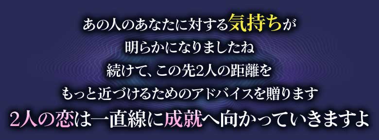 あの人のあなたに対する気持ちが明らかになりましたね続けて、この先2人の距離をもっと近づけるためのアドバイスを贈ります2人の恋は一直線に成就へ向かっていきますよ