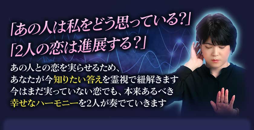 「あの人は私をどう思っている?」「2人の恋は進展する?」あの人との恋を実らせるため、あなたが今知りたい答えを霊視で紐解きます今はまだ実っていない恋でも、本来あるべき幸せなハーモニーを2人が奏でていきます【ボタン文言】_x000B_答えを受け取る