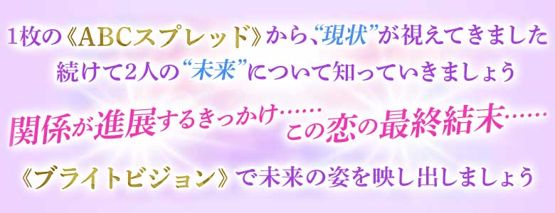 1枚の≪ABCスプレッド≫から、“現状”が視えてきました 続けて2人の“未来”について知っていきましょう 関係が進展するきっかけ…… この恋の最終結末…… ≪ブライトビジョン≫で未来の姿を映し出しましょう