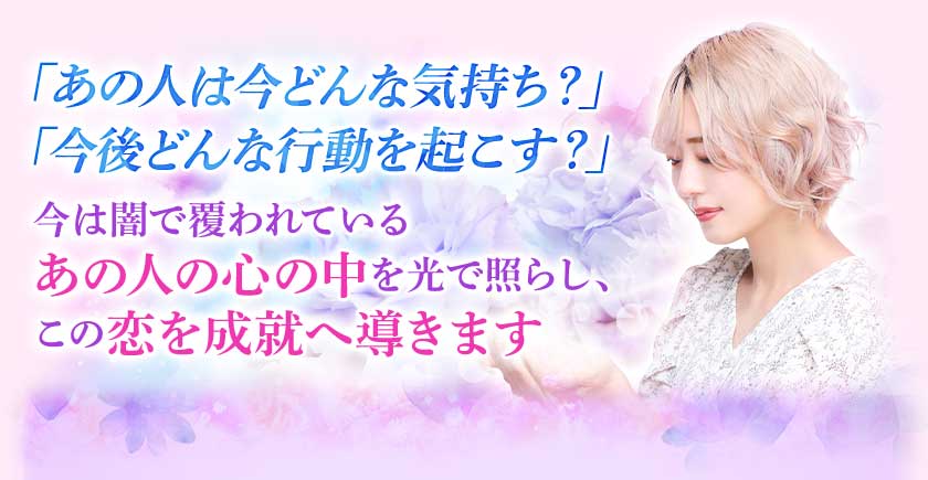 「あの人は今どんな気持ち?」「今後どんな行動を起こす?」今は闇で覆われているあの人の心の中を光で照らし、この恋を成就へ導きます