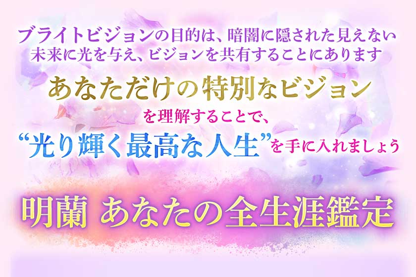 ブライトビジョンの目的は、暗闇に隠された見えない未来に光を与え、ビジョンを共有することにあります あなただけの特別なビジョンを理解することで、“光り輝く最高な人生”を手に入れましょう 明蘭 あなたの全生涯鑑定