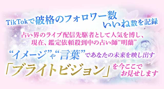 TikTokで破格のフォロワー数 いいね数を記録占い界のライブ配信先駆者として人気を博し、現在、鑑定依頼殺到中の占い師“明蘭”“イメージ”や“言葉”であなたの未来を映し出す「ブライトビジョン」を今ここでお見せします