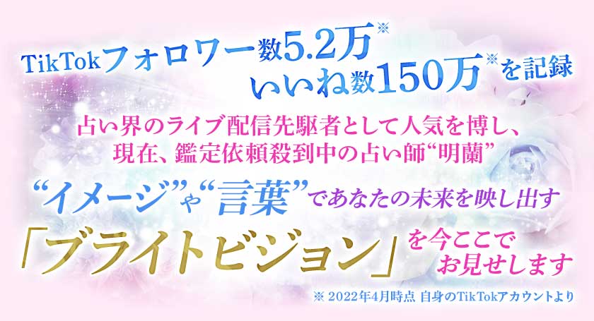 TikTokで破格のフォロワー数 いいね数を記録占い界のライブ配信先駆者として人気を博し、現在、鑑定依頼殺到中の占い師“明蘭”“イメージ”や“言葉”であなたの未来を映し出す「ブライトビジョン」を今ここでお見せします