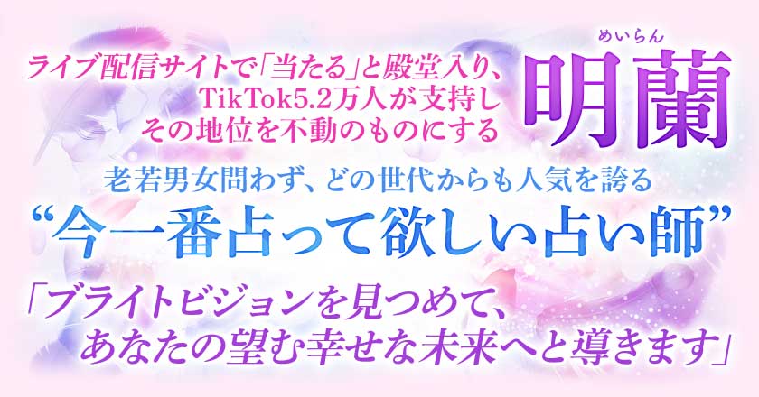 ライブ配信サイトで「当たる」と殿堂入り※、 TikTokでも多くのファンが支持しその地位を不動のものにする明蘭 老若男女問わず、どの世代からも人気を誇る “今一番占って欲しい占い師” 「ブライトビジョンを見つめて、 あなたの望む幸せな未来へと導きます」