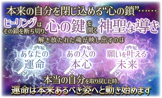 本来の自分を閉じ込める“心の鎖”¬¬ ヒーリングはその鎖を断ち切り、心の鍵を開く神聖な導き 解き放たれた魂が映し出すのは あなたの運命 あの人の本心 願いを叶える未来 本当の自分を取り戻した時、運命は本t来あるべき姿へと動き始めます