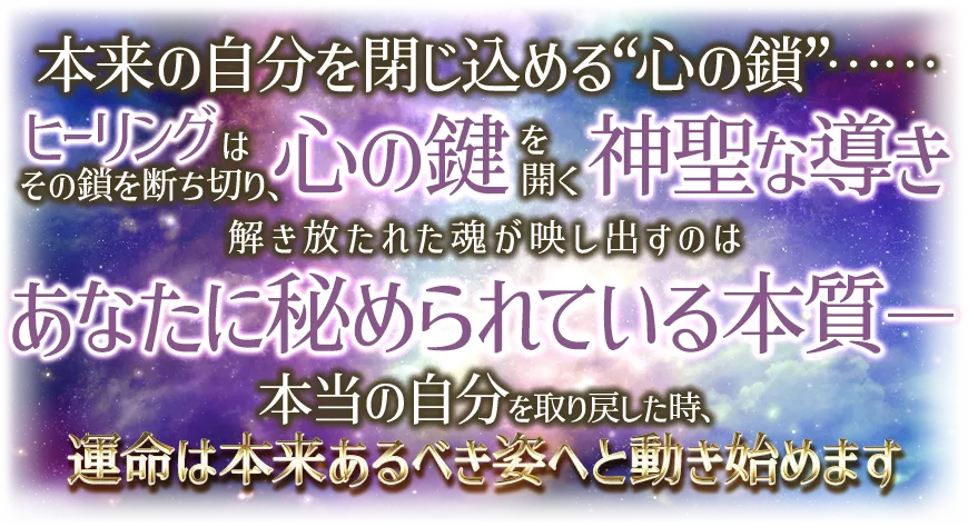 本来の自分を閉じ込める“心の鎖”¬¬ ヒーリングはその鎖を断ち切り、心の鍵を開く神聖な導き 解き放たれた魂が映し出すのは あなたに秘められている本質-- 本当の自分を取り戻した時、運命は本t来あるべき姿へと動き始めます