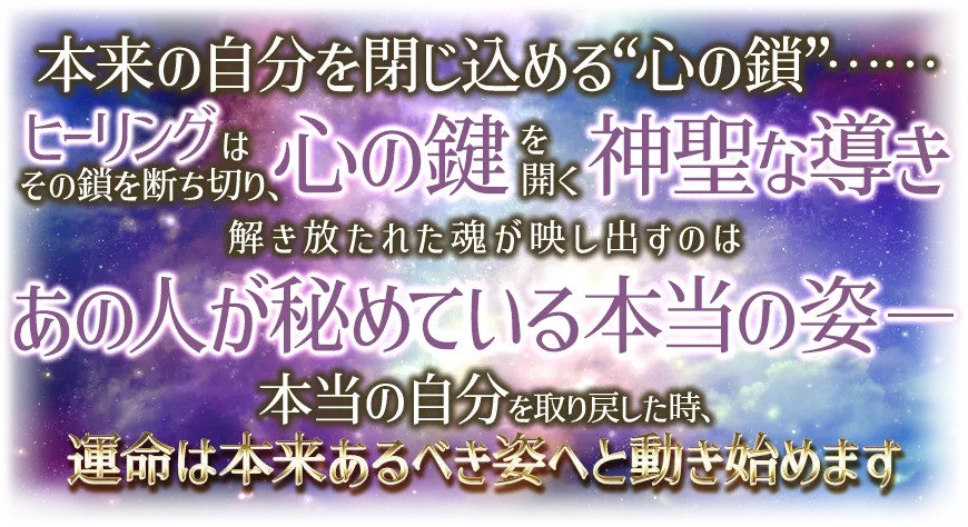 本来の自分を閉じ込める“心の鎖”¬¬ ヒーリングはその鎖を断ち切り、心の鍵を開く神聖な導き 解き放たれた魂が映し出すのは あの人が秘めている本当の姿-- 本当の自分を取り戻した時、運命は本t来あるべき姿へと動き始めます