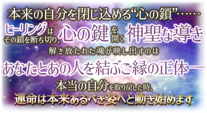 本来の自分を閉じ込める“心の鎖”¬¬ ヒーリングはその鎖を断ち切り、心の鍵を開く神聖な導き 解き放たれた魂が映し出すのは あなたとあの人を結ぶご縁の正体-- 本当の自分を取り戻した時、運命は本t来あるべき姿へと動き始めます
