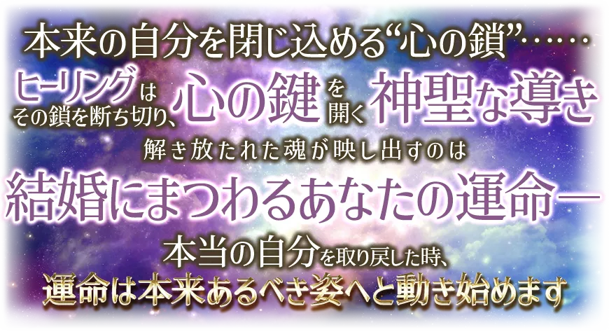 本来の自分を閉じ込める“心の鎖”¬¬ ヒーリングはその鎖を断ち切り、心の鍵を開く神聖な導き 解き放たれた魂が映し出すのは 結婚にまつわるあなたの運命-- 本当の自分を取り戻した時、運命は本t来あるべき姿へと動き始めます