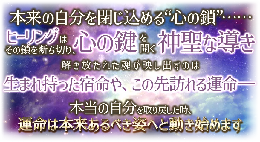 本来の自分を閉じ込める“心の鎖”¬¬ ヒーリングはその鎖を断ち切り、心の鍵を開く神聖な導き 解き放たれた魂が映し出すのは 生まれ持った宿命や、この先訪れる運命-- 本当の自分を取り戻した時、運命は本t来あるべき姿へと動き始めます