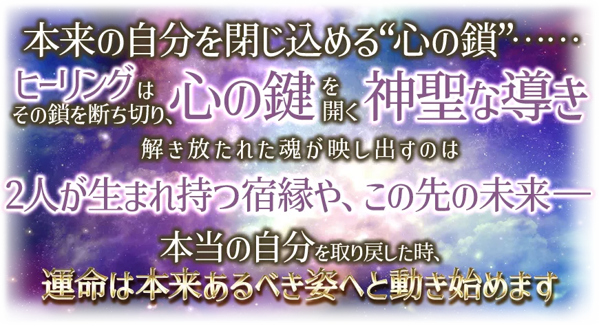 本来の自分を閉じ込める“心の鎖”¬¬ ヒーリングはその鎖を断ち切り、心の鍵を開く神聖な導き 解き放たれた魂が映し出すのは 2人が生まれ持つ宿縁や、この先の未来-- 本当の自分を取り戻した時、運命は本t来あるべき姿へと動き始めます