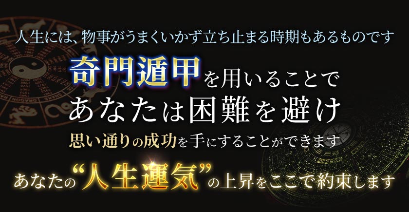 人生には、物事がうまくいかず立ち止まる時期もあるものです 奇門遁甲を用いることであなたは困難を避け思い通りの成功を手にすることができます あなたの“人生運気”の上昇をここで約束します