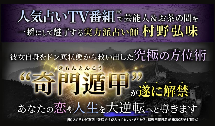 人気占いTV番組(※)で芸能人&お茶の間を一瞬にして魅了する実力派占い師「村野弘味」彼女自身をドン底状態から救い出した“奇門遁甲”きもんとんこうと“九星気学”きゅうせいきがくを掛け合わせた奥儀鑑定が遂に解禁あなたの恋や人生を大逆転へと導きます ※フジテレビ系列『突然です占ってもいいですか?』毎週日曜日深夜 ※2025年4月時点