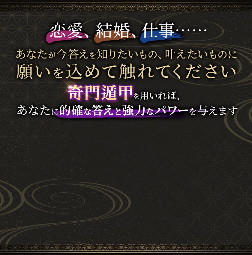 恋婆、結婚、仕事……あなたが今答えを知りたいもの、叶えたいものに願いを込めて触れてください奇門遁甲を用いれば、あなたに的確な答えと強力なパワーを与えます
