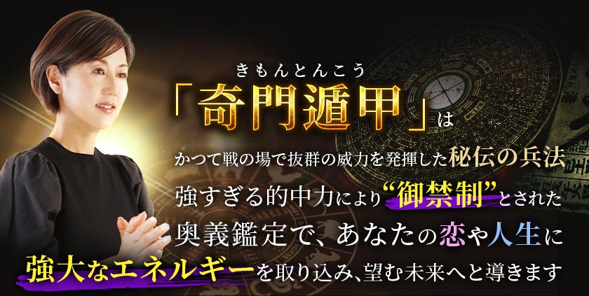 「奇門遁甲きもんとんこう」はかつて戦の場で抜群の威力を発揮した秘伝の兵法 強すぎる的中力により“御禁制”とされた奥義鑑定で、あなたの恋や人生に強大なエネルギーを取り込み、望む未来へと導きます
