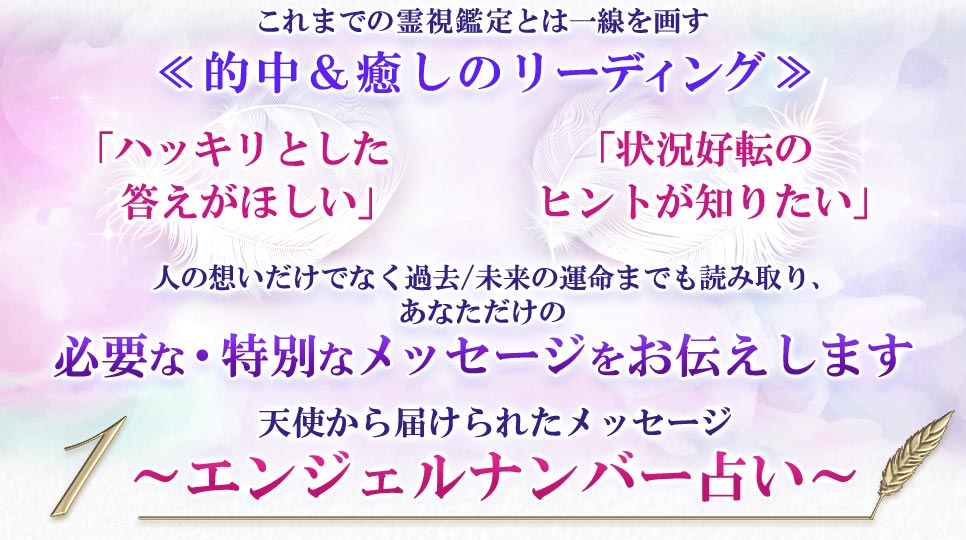 これまでの霊視鑑定とは一線を画す≪的中&癒しのリーディング≫「ハッキリとした答えがほしい」「状況好転のヒントが知りたい」人の想いだけでなく過去/未来の運命までも読み取り、あなただけの必要な・特別なメッセージをお伝えします1天使から届けられたメッセージ〜エンジェルナンバー占い〜