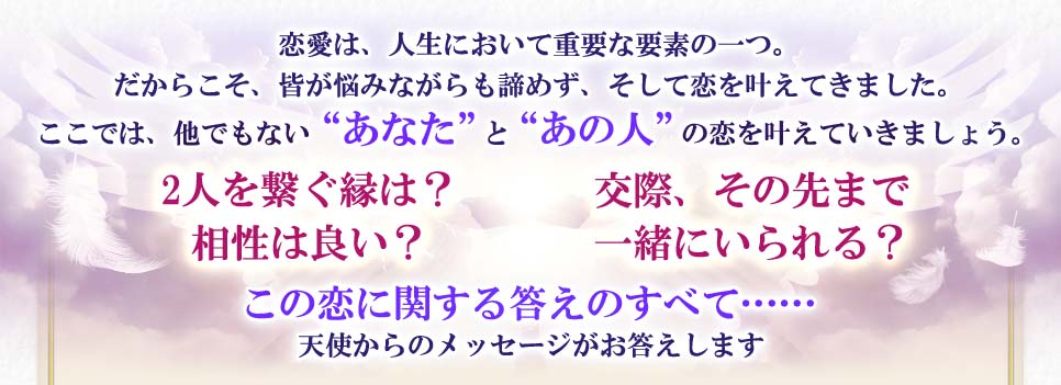 恋愛は、人生において重要な要素の一つ。だからこそ、皆が悩みながらも諦めず、そして恋を叶えてきました。ここでは、他でもない“あなた”と“あの人”の恋を叶えていきましょう。2人を繋ぐ縁は?相性は良い?交際、その先まで一緒にいられる?この恋に関する答えの全て……天使からのメッセージがお答えします