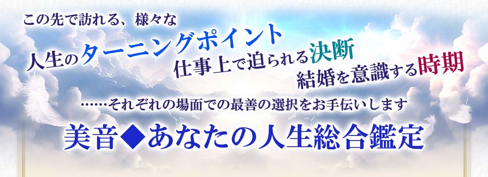 この先で訪れる、様々な人生のターニングポイント仕事上で迫られる決断結婚を意識する時期……それぞれの場面での最善の選択をお手伝いします美音◆あなたの人生総合鑑定