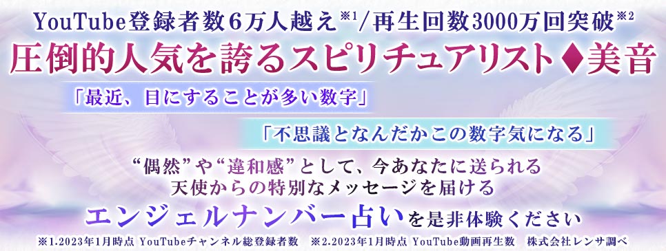 YouTube登録者数6万人越え※1/再生回数3000万回突破※2圧倒的人気を誇るスピリチュアリスト◆美音「最近、目にすることが多い数字」「不思議となんだかこの数字気になる」“偶然”や“違和感”として、今あなたに送られる天使からの特別なメッセージを届けるエンジェルナンバー占いを是非体験ください※1.2023年1月時点 YouTubeチャンネル登録者数 ※2.2023年1月時点 YouTube動画再生数 株式会社レンサ調べ