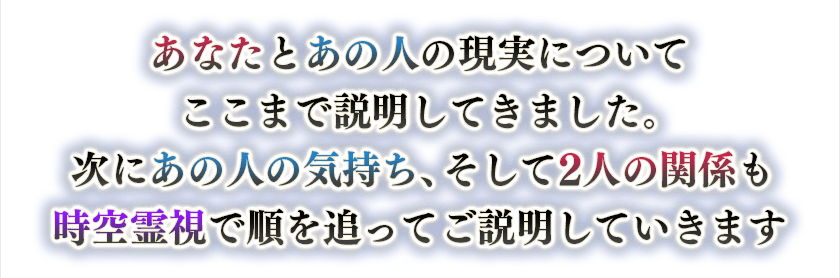 あなたとあの人の現実についてここまで説明してきました。次にあの人の気持ち、そして2人の関係も時空霊視で順を追ってご説明していきます。