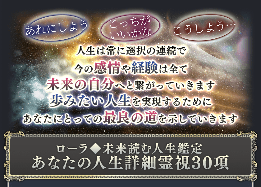 あれにしよう こっちがいいかな こうしよう 人生は常に選択の連続で今の感情や経験は全て未来の自分へと繋がっていきます 歩みたい人生を実現するためにあなたにとっての最良の道を示していきます