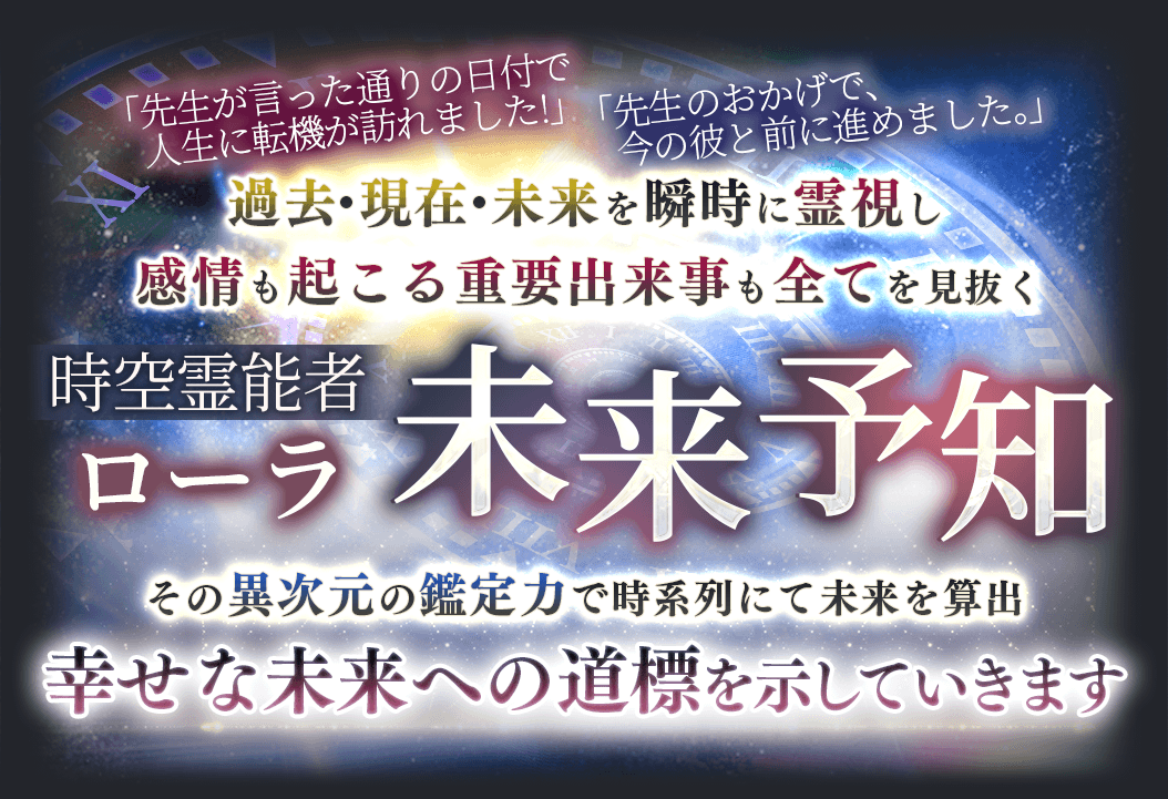 「先生の言った通りの日付で人生に転機が訪れました」「先生のおかげで、今の彼と前に進めました。」過去・現在・未来を瞬時に霊視し感情も起こる重要出来事も全てを見抜く　時空霊能者ローラ　未来予知　その異次元の鑑定力で時系列にて未来を算出　幸せな未来への道標を示していきます