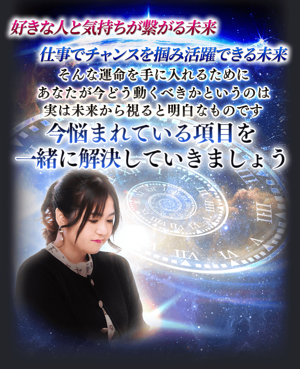 好きな人と気持ちが繋がる未来　仕事でチャンスを掴み活躍できる未来　そんな運命を手に入れるためにあなたが今どう動くべきかというのは実は未来から視ると明白なものです　今悩まれている項目を一緒に解決していきましょう