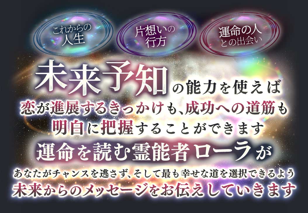 これからの人生 片思いの行方 運命の人との出会い 未来予知の能力を使えば恋が進展するきっかけも、成功への道筋も明白に把握することができます 運命を読む霊能者ローラがあなたがチャンスを見逃さず、そして最も幸せな道を選択できるよう未来からのメッセージをお伝えしていきます