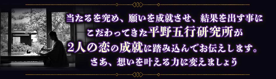 当たるを究め、願いを成就させ、結果を出す事にこだわってきた平野五行研究所が2人の恋の成就に踏み込んでお伝えします。さあ、想いを叶える力に変えましょう
