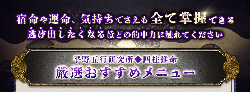 宿命や運命、気持ちでさえも全て掌握逃げ出したくなるほどの的中力に触れてください平野五行研究所◆四柱推命厳選おすすめメニュー