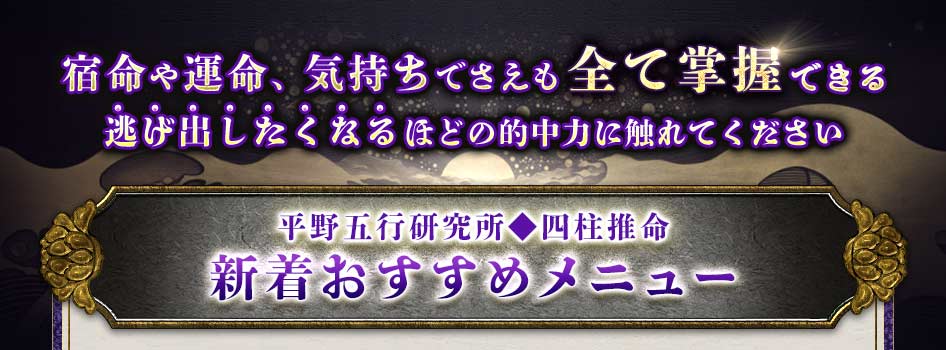 宿命や運命、気持ちでさえも全て掌握逃げ出したくなるほどの的中力に触れてください平野五行研究所◆四柱推命新着おすすめメニュー