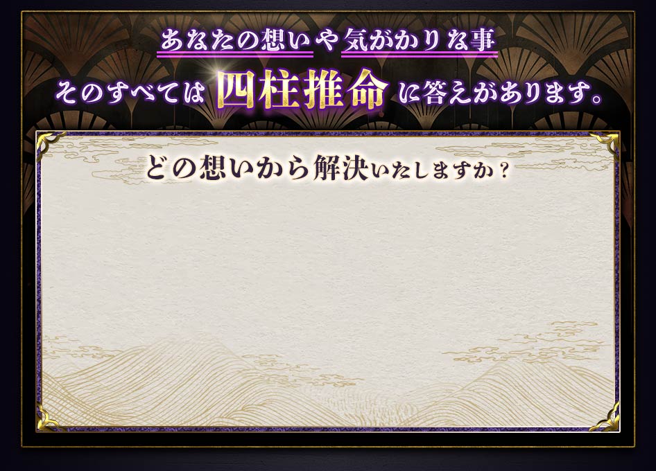 あなたの想いや気がかりな事そのすべては四柱推命に答えがあります。どの想いから解決いたしますか？