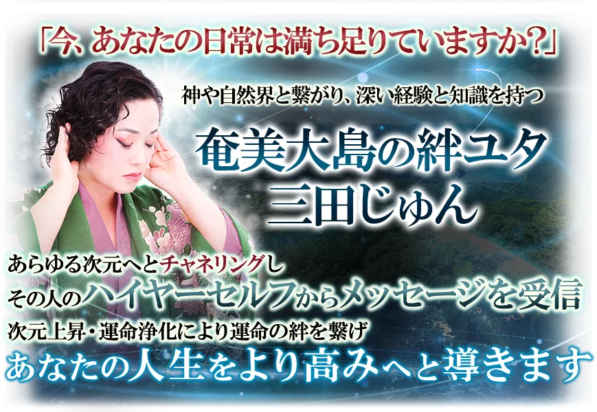 「今、あなたの目常は満ち足りていますか？」　神や自然界と繋がり、深い経験と知識を持つ奄美大島の絆ユタ　三田じゅん　あらゆる次元へとチャネリングしその人のハイヤーセルフからメッセージを受信　次元上昇・運命浄化により運命の絆を繋げ　あなたの人生をより高みへと導きます