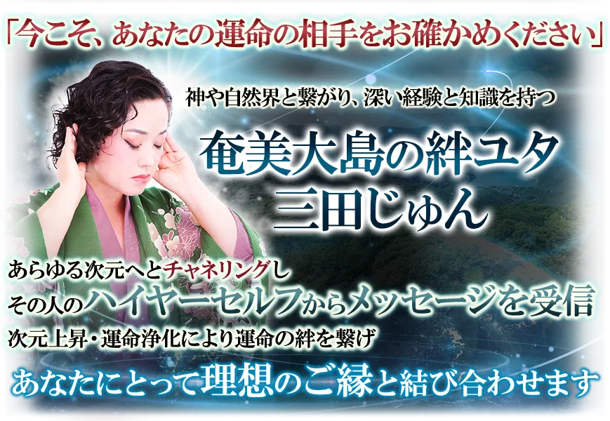 「今こそ、あなたの運命の相手をお確かめください」　神や自然界と繋がり、深い経験と知識を持つ奄美大島の絆ユタ　三田じゅん　あらゆる次元へとチャネリングしその人のハイヤーセルフからメッセージを受信　次元上昇・運命浄化により運命の絆を繋げ　あなたにとって理想のご縁と結び合わせます