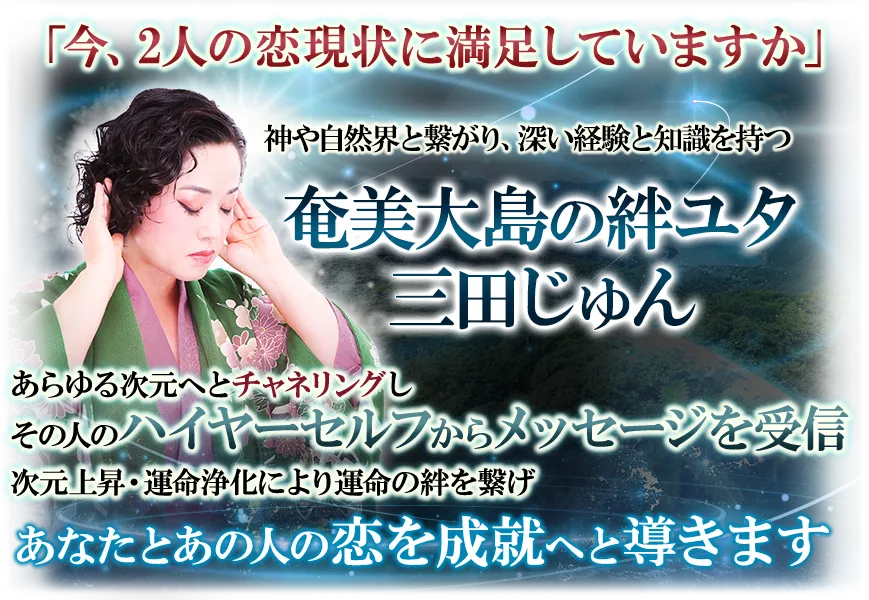 「今、2人の恋現状に満足していますか」　神や自然界と繋がり、深い経験と知識を持つ奄美大島の絆ユタ　三田じゅん　あらゆる次元へとチャネリングしその人のハイヤーセルフからメッセージを受信　次元上昇・運命浄化により運命の絆を繋げ　あなたとあの人の恋を成就へと導きます