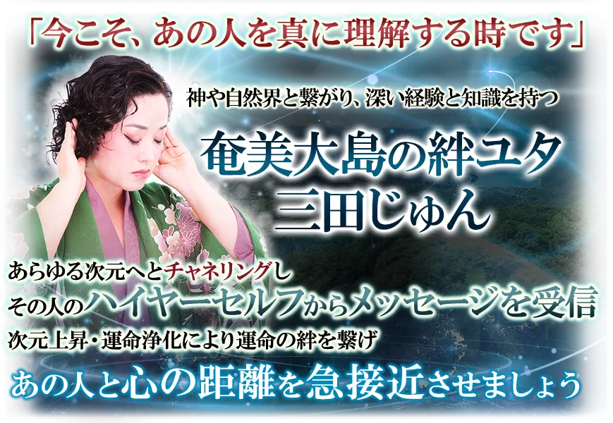 「今こそ、あの人を真に理解する時です」　神や自然界と繋がり、深い経験と知識を持つ奄美大島の絆ユタ　三田じゅん　あらゆる次元へとチャネリングしその人のハイヤーセルフからメッセージを受信　次元上昇・運命浄化により運命の絆を繋げ　あの人と心の距離を急接近させましょう