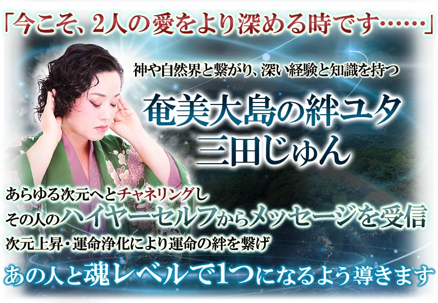 「今こそ、2人の愛をより深める時です…」　神や自然界と繋がり、深い経験と知識を持つ奄美大島の絆ユタ　三田じゅん　あらゆる次元へとチャネリングしその人のハイヤーセルフからメッセージを受信　次元上昇・運命浄化により運命の絆を繋げ　あの人と魂レベルで1つになるよう導きます