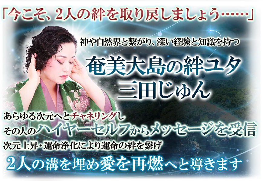 「今こそ、2人の絆を取り戻しましょう…」　神や自然界と繋がり、深い経験と知識を持つ奄美大島の絆ユタ　三田じゅん　あらゆる次元へとチャネリングしその人のハイヤーセルフからメッセージを受信　次元上昇・運命浄化により運命の絆を繋げ　2人の溝を埋め愛を再熱へと導きましょう