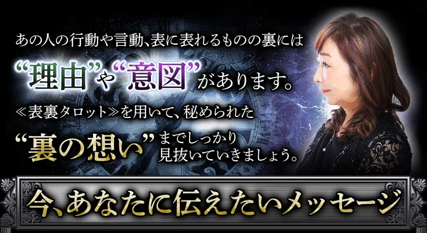 あの人の行動や言動、表に現れるものの裏には“理由”や“意図”があります。≪表裏タロット≫を用いて、秘められた“裏の想い”までしっかり見抜いていきましょう。今、あなたに伝えたいメッセージ