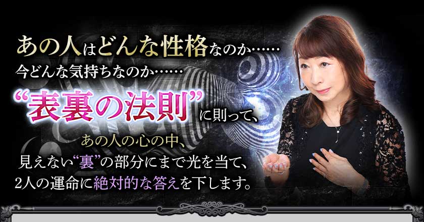 あの人はどんな性格なのか……今どんな気持ちなのか……“表裏の法則”に則って、あの人の心の中、見えない“裏”の部分にまで光を当て、2人の運命に絶対的な答えを下します。