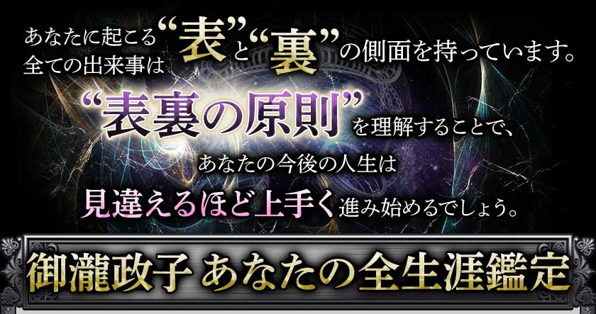 あなたに起こる全ての出来事は“表”と“裏”の側面を持っています。“表裏の原則”を理解することで、あなたの今後の人生は見違えるほど上手く進み始めるでしょう。御瀧政子あなたの全生涯鑑定