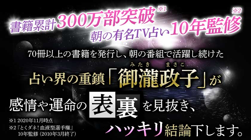 書籍累計300万部突破※1 朝の有名TV占い10年監修※2 70冊以上の書籍を発行し、朝の番組で活躍し続けた占い界の重鎮「御瀧政子(みたきまさこ)」が感情や運命の表裏を見抜き、ハッキリ結論下します。※1 2020年11月時点※2 『とくダネ!血液型選手権』10年監修(2010年3月終了)