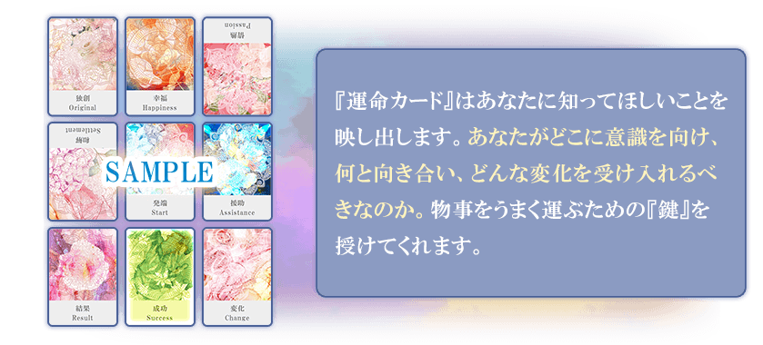 『運命カード』はあなたに知ってほしいことを映し出します。あなたがどこに意識を向け、何と向き合い、どんな変化を受け入れるべきなのか。物事をうまく運ぶための『鍵』を授けてくれます。