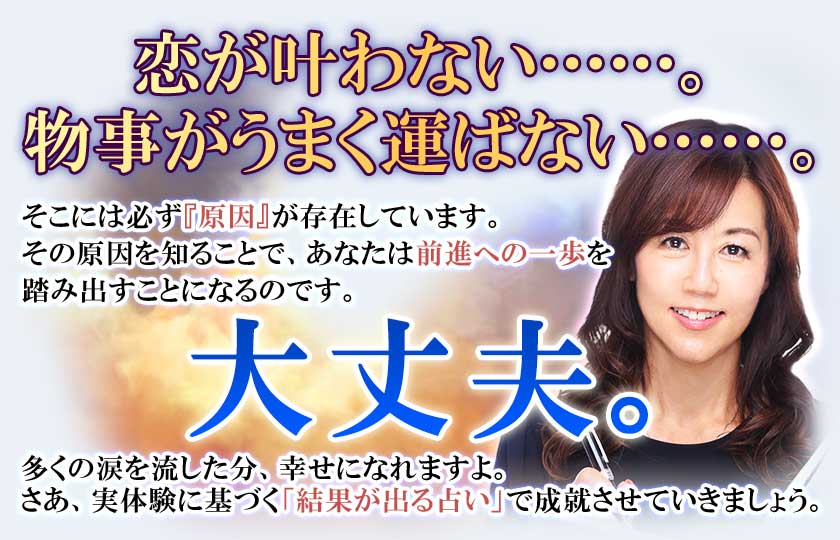 恋が叶わない……。物事がうまく運ばない……。そこには必ず『原因』が存在しています。その原因を知ることで、あなたは前進への一歩を踏み出すことになるのです。大丈夫。多くの涙を流した分、幸せになれますよ。さあ、実体験に基づく「結果が出る占い」で成就させていきましょう。