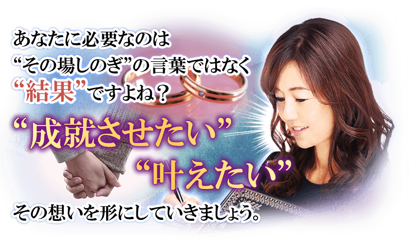 あなたに必要なのは“その場しのぎ”の言葉ではなく“結果”ですよね?“成就させたい” “叶えたい”その想いを形にしていきましょう。