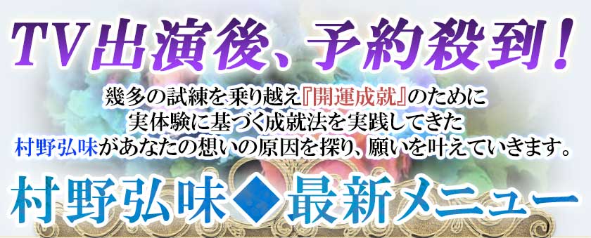 TV出演後、予約殺到!幾多の試練を乗り越え『開運成就』のために実体験に基づく成就法を実践してきた村野弘味があなたの想いの原因を探り、願いを叶えていきます。村野弘味◆最新メニュー