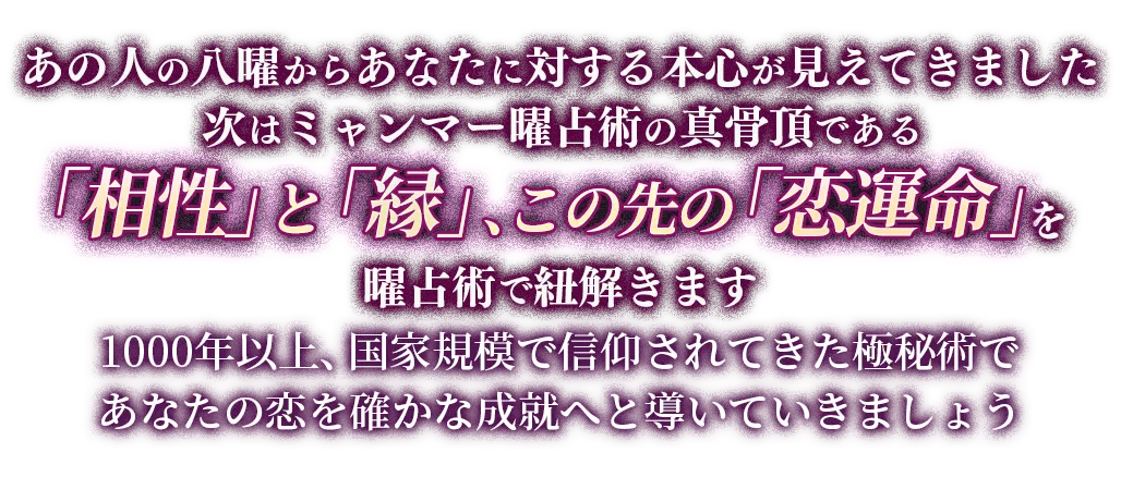 あの人の八曜からあなたに対する本心が見えてきました 次はミャンマー曜占術の真骨頂である「相性」と「縁」、この先の「恋運命」を曜占術で紐解きます 1000年以上、国家規模で信仰されてきた極秘術であなたの恋を確かな成就へと導いていきましょう