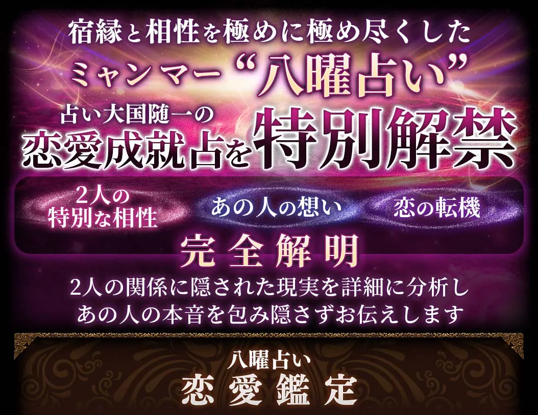 宿縁と相性を極めに極め尽くしたミャンマー“八曜占い”占い大国随一の恋愛成就占を特別解禁 2人の特別な相性 あの人の想い 恋の転機を完全解明 2人の関係に隠された現実を詳細に分析しあの人の本音を包み隠さずお伝えします 八曜占い恋愛鑑定